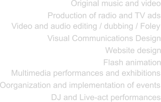 Original music and video Production of radio and TV ads Video and audio editing / dubbing / Foley Visual Communications Design Website design Flash animation Multimedia performances and exhibitions Oorganization and implementation of events DJ and Live-act performances